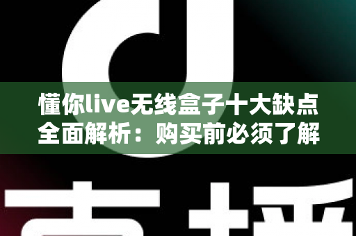 懂你live无线盒子十大缺点全面解析：购买前必须了解的真实使用体验
