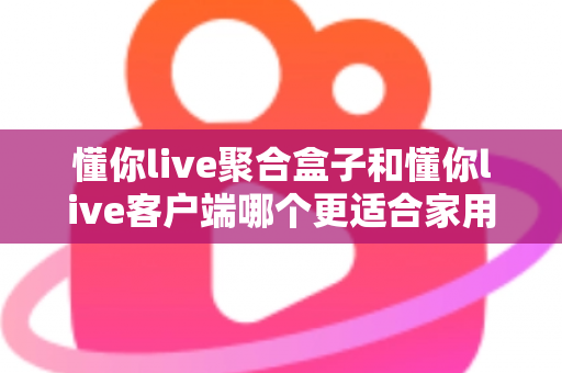 懂你live聚合盒子和懂你live客户端哪个更适合家用？家庭用户最全选购对比指南