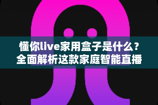 懂你live家用盒子是什么？全面解析这款家庭智能直播盒子的功能、用法与选购价值