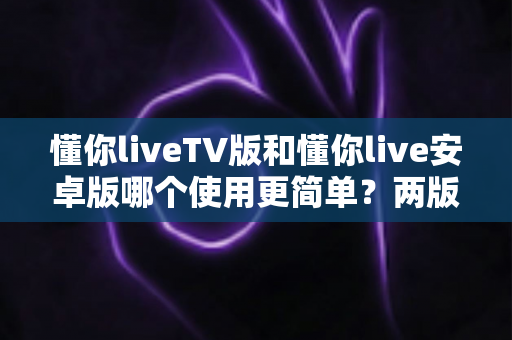 懂你liveTV版和懂你live安卓版哪个使用更简单？两版操作体验全维度对比与实用选择指南