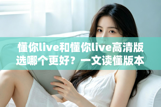 懂你live和懂你live高清版选哪个更好？一文读懂版本差异，助你轻松做出最佳选择