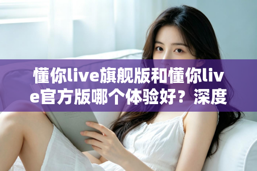 懂你live旗舰版和懂你live官方版哪个体验好？深度对比分析帮你选出最适合的版本