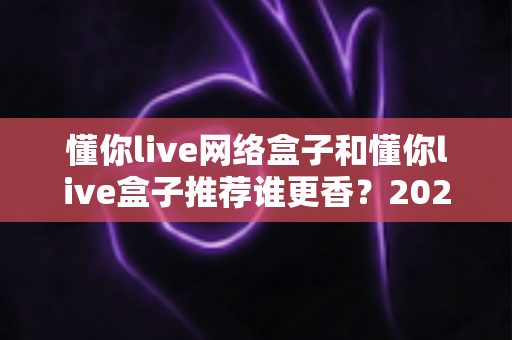 懂你live网络盒子和懂你live盒子推荐谁更香？2025年家庭影音选购深度对比指南，看完不踩坑