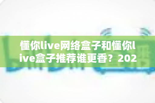 懂你live网络盒子和懂你live盒子推荐谁更香？2025年家庭影音选购深度对比指南，看完不踩坑