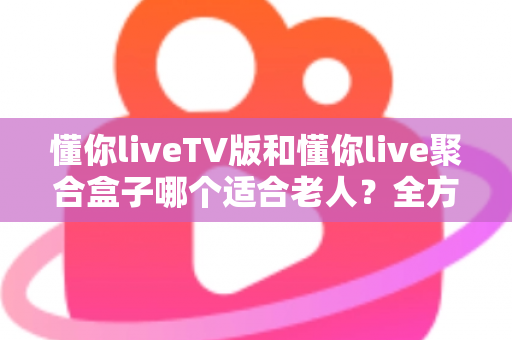 懂你liveTV版和懂你live聚合盒子哪个适合老人？全方位对比分析帮你做出最佳选择