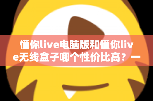 懂你live电脑版和懂你live无线盒子哪个性价比高？一篇看懂选购门道的深度对比指南