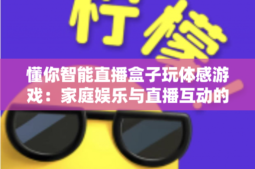 懂你智能直播盒子玩体感游戏:家庭娱乐与直播互动的全新体验指南 懂你智能直播盒子玩体感游戏:家庭娱乐与直播互动的全新体验指南