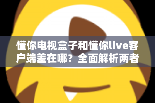 懂你电视盒子和懂你live客户端差在哪？全面解析两者区别，帮你选对观影方案
