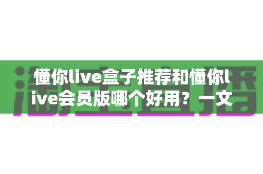 懂你live盒子推荐和懂你live会员版哪个好用？一文看懂两者差异与选购建议
