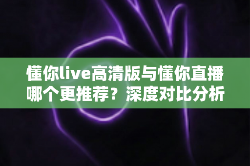 懂你live高清版与懂你直播哪个更推荐？深度对比分析帮你做出最佳选择