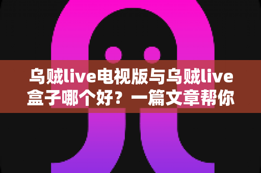 乌贼live电视版与乌贼live盒子哪个好？一篇文章帮你选对家庭大屏观影方案