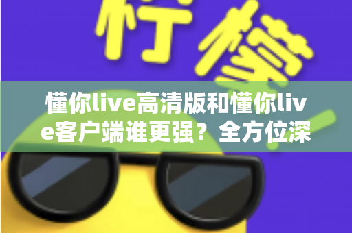 懂你live高清版和懂你live客户端谁更强？全方位深度对比评测，帮你选出最适合自己的版本