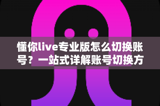 懂你live专业版怎么切换账号？一站式详解账号切换方法、常见问题与安全指南
