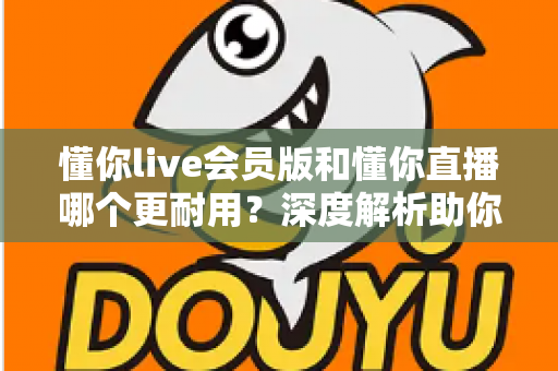 懂你live会员版和懂你直播哪个更耐用？深度解析助你选出长久好用的版本