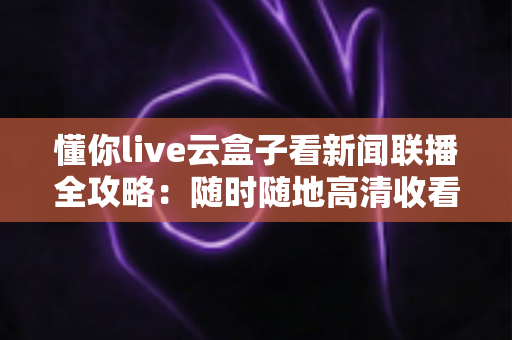 懂你live云盒子看新闻联播全攻略：随时随地高清收看《新闻联播》的完整指南