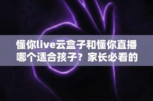 懂你live云盒子和懂你直播哪个适合孩子？家长必看的深度对比与选购指南