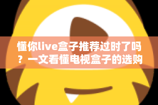 懂你live盒子推荐过时了吗?一文看懂电视盒子的选购真相 懂你live盒子推荐过时了吗?一文看懂电视盒子的选购真相
