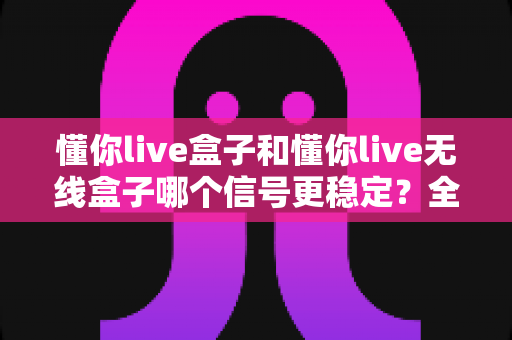 懂你live盒子和懂你live无线盒子哪个信号更稳定？全面对比分析与选购指南
