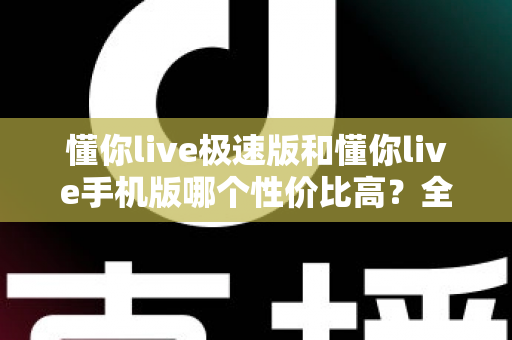 懂你live极速版和懂你live手机版哪个性价比高？全方位对比评测帮你选出最适合自己的版本