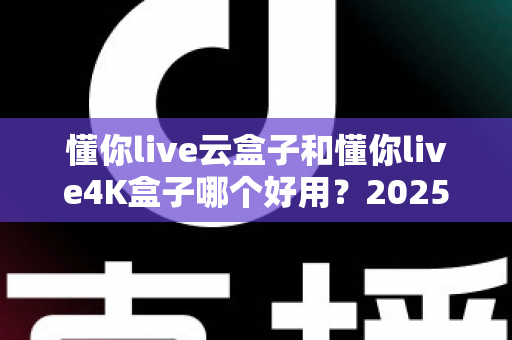 懂你live云盒子和懂你live4K盒子哪个好用？2025最新选购对比指南帮你一次看懂