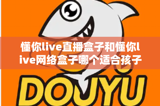 懂你live直播盒子和懂你live网络盒子哪个适合孩子？——家长选购前必看的全面对比指南