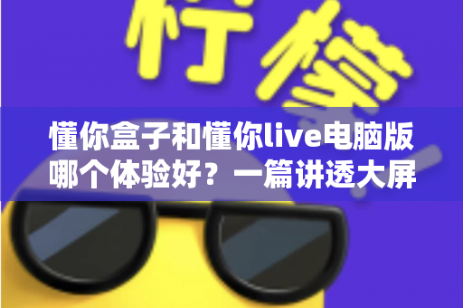 懂你盒子和懂你live电脑版哪个体验好？一篇讲透大屏与电脑端看直播的深度对比指南