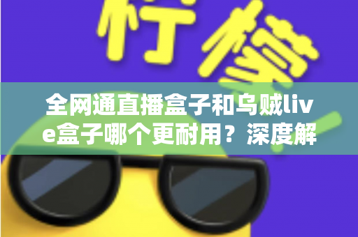 全网通直播盒子和乌贼live盒子哪个更耐用？深度解析两款设备的寿命与选购指南