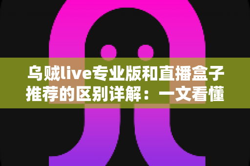 乌贼live专业版和直播盒子推荐的区别详解：一文看懂直播工具该怎么选