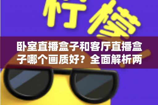卧室直播盒子和客厅直播盒子哪个画质好？全面解析两大使用场景的画质差异与优化方案