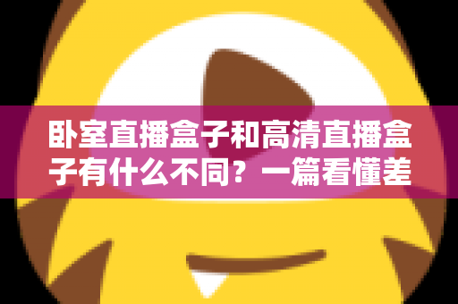 卧室直播盒子和高清直播盒子有什么不同？一篇看懂差异、买前必读的实用指南