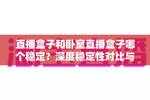 直播盒子和卧室直播盒子哪个稳定？深度稳定性对比与实用选购指南