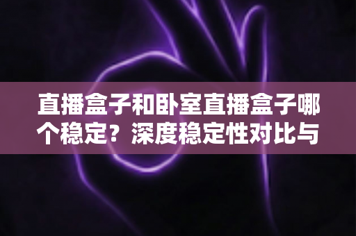 直播盒子和卧室直播盒子哪个稳定？深度稳定性对比与实用选购指南