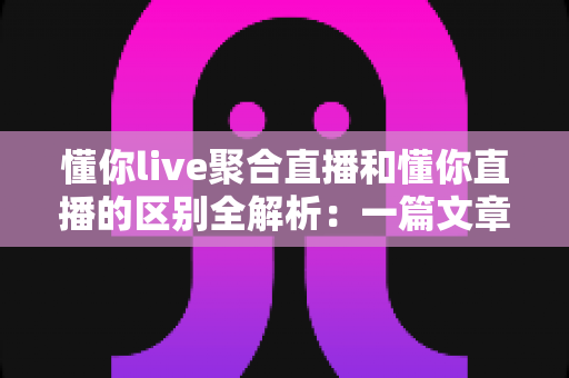 懂你live聚合直播和懂你直播的区别全解析:一篇文章帮你选对直播平台 懂你live聚合直播和懂你直播的区别全解析:一篇文章帮你选对直播平台
