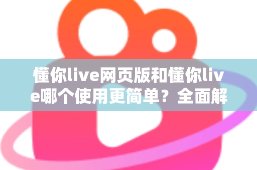 懂你live网页版和懂你live哪个使用更简单？全面解析两大版本的使用体验差异