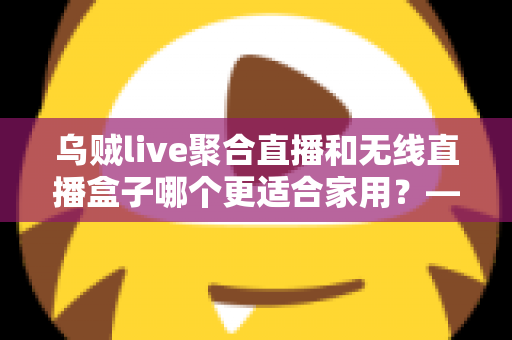 乌贼live聚合直播和无线直播盒子哪个更适合家用？——家庭直播观看方案深度对比与选购指南