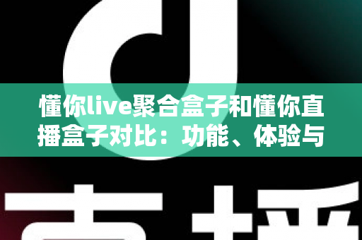 懂你live聚合盒子和懂你直播盒子对比：功能、体验与适用人群全方位解析，帮你选出更适合的电视直播工具
