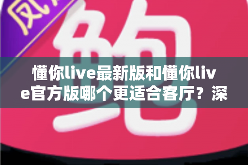 懂你live最新版和懂你live官方版哪个更适合客厅？深度对比解析，助你打造极致客厅影音新体验