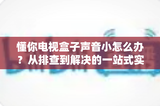 懂你电视盒子声音小怎么办？从排查到解决的一站式实用指南