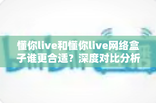 懂你live和懂你live网络盒子谁更合适？深度对比分析帮你选出最佳家庭观影方案