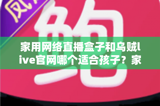 家用网络直播盒子和乌贼live官网哪个适合孩子?家长必读的详细选择指南 家用网络直播盒子和乌贼live官网哪个适合孩子?家长必读的详细选择指南