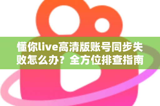 懂你live高清版账号同步失败怎么办？全方位排查指南与快速解决方案