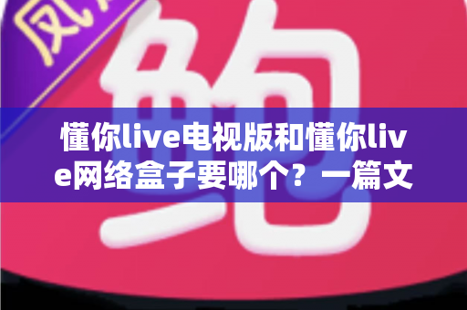 懂你live电视版和懂你live网络盒子要哪个？一篇文章帮你做出最适合自己的观看选择