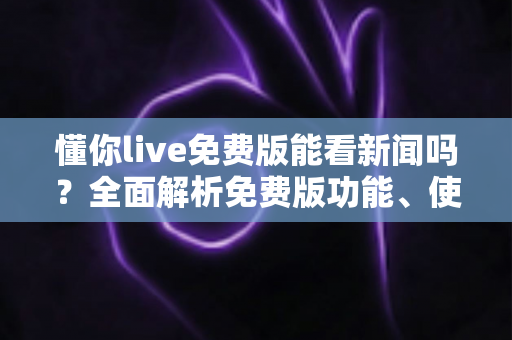 懂你live免费版能看新闻吗？全面解析免费版功能、使用限制与观看新闻的实用指南