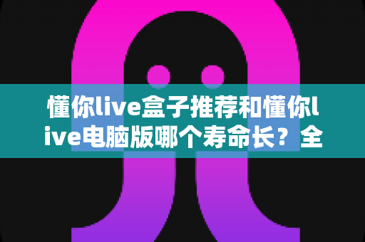 懂你live盒子推荐和懂你live电脑版哪个寿命长?全方位深度对比与选购实用指南 懂你live盒子推荐和懂你live电脑版哪个寿命长?全方位深度对比与选购实用指南