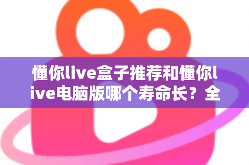 懂你live盒子推荐和懂你live电脑版哪个寿命长？全方位深度对比与选购实用指南
