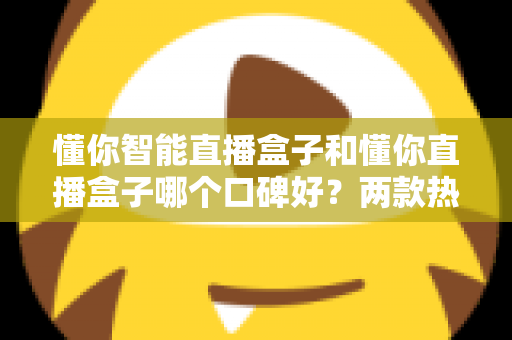 懂你智能直播盒子和懂你直播盒子哪个口碑好？两款热门直播盒子全方位对比评测与选购指南