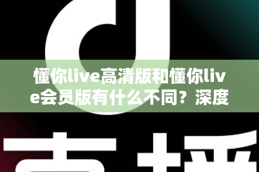 懂你live高清版和懂你live会员版有什么不同？深度对比解析助你选出最适合的版本