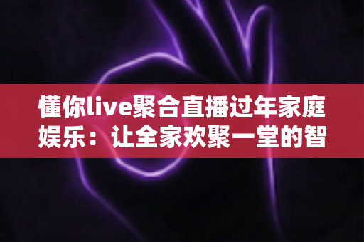 懂你live聚合直播过年家庭娱乐：让全家欢聚一堂的智慧之选