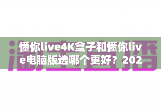懂你live4K盒子和懂你live电脑版选哪个更好？2025年超全对比评测，一文帮你做出明智选择