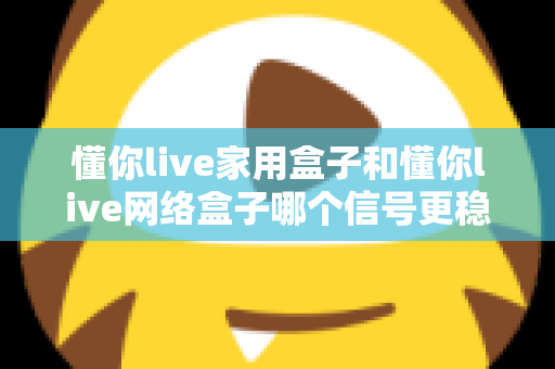 懂你live家用盒子和懂你live网络盒子哪个信号更稳定？全面对比评测与选购指南